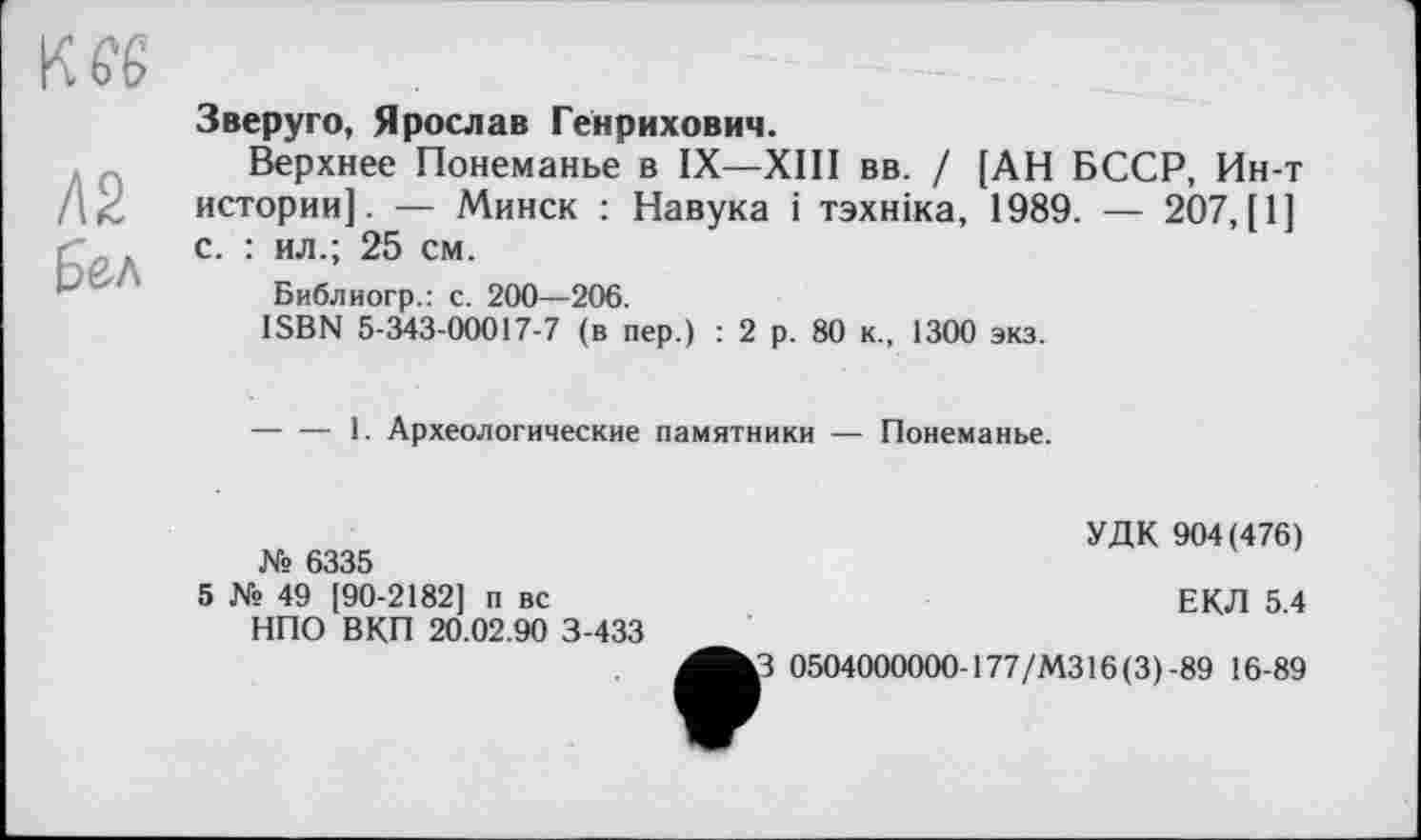 ﻿Л2
Б&л
Зверуго, Ярослав Генрихович.
Верхнее Понеманье в IX—XIII вв. / [АН БССР, Ин-т истории]. — Минск : Навука і тзхніка, 1989. — 207, [1] с. : ил.; 25 см.
Библиогр.: с. 200—206.
ISBN 5-343-00017-7 (в пер.) : 2 р. 80 к., 1300 экз.
-----1. Археологические памятники — Понеманье.
№ 6335
5 № 49 [90-2182] п вс
НПО ВКП 20.02.90 3-433
УДК 904(476)
ЕКЛ 5.4
3 0504000000-177/МЗ 16(3)-89 16-89